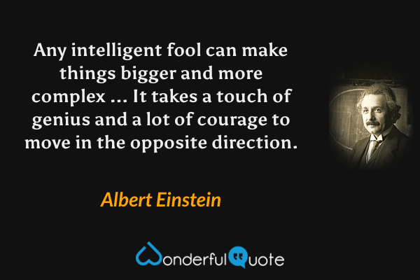 Any intelligent fool can make things bigger and more complex ... It takes a touch of genius and a lot of courage to move in the opposite direction. - Albert Einstein quote.