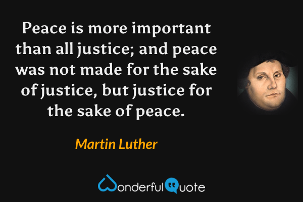 Peace is more important than all justice; and peace was not made for the sake of justice, but justice for the sake of peace. - Martin Luther quote.