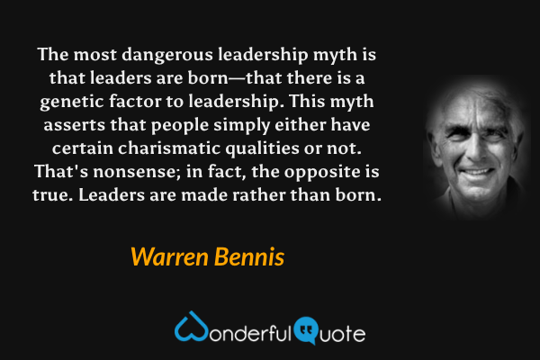 The most dangerous leadership myth is that leaders are born—that there is a genetic factor to leadership. This myth asserts that people simply either have certain charismatic qualities or not. That's nonsense; in fact, the opposite is true. Leaders are made rather than born. - Warren Bennis quote.