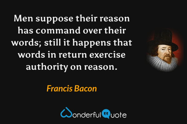 Men suppose their reason has command over their words; still it happens that words in return exercise authority on reason. - Francis Bacon quote.