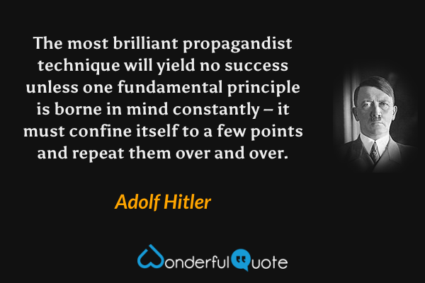 The most brilliant propagandist technique will yield no success unless one fundamental principle is borne in mind constantly – it must confine itself to a few points and repeat them over and over. - Adolf Hitler quote.