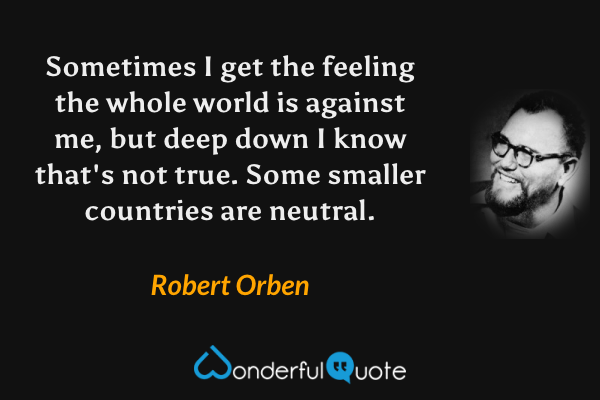 Sometimes I get the feeling the whole world is against me, but deep down I know that's not true. Some smaller countries are neutral. - Robert Orben quote.