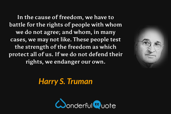 In the cause of freedom, we have to battle for the rights of people with whom we do not agree; and whom, in many cases, we may not like. These people test the strength of the freedom as which protect all of us. If we do not defend their rights, we endanger our own. - Harry S. Truman quote.