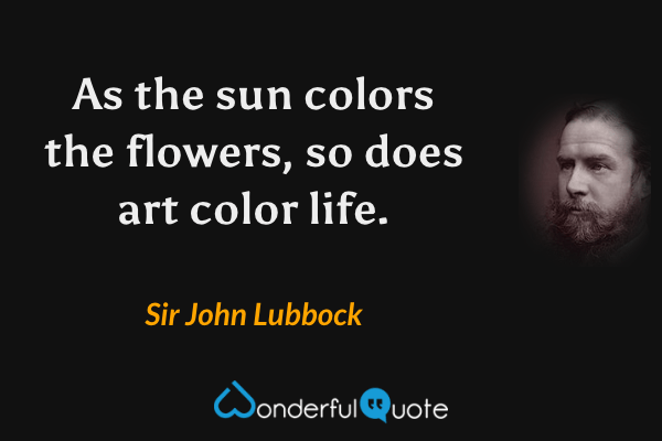 As the sun colors the flowers, so does art color life. - Sir John Lubbock quote.