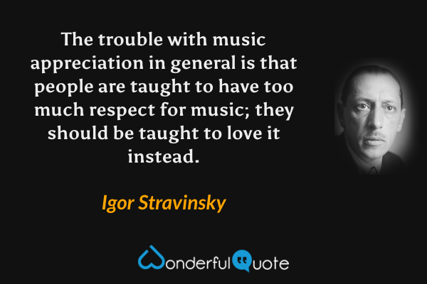 The trouble with music appreciation in general is that people are taught to have too much respect for music; they should be taught to love it instead. - Igor Stravinsky quote.