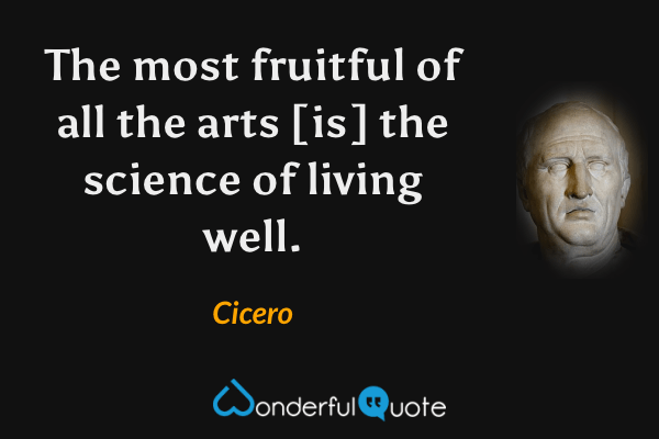 The most fruitful of all the arts [is] the science of living well. - Cicero quote.