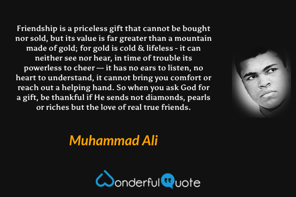Friendship is a priceless gift that cannot be bought nor sold, 
but its value is far greater than a mountain made of gold; 
for gold is cold & lifeless - it can neither see nor hear, 
in time of trouble its powerless to cheer — 
it has no ears to listen, no heart to understand, 
it cannot bring you comfort or reach out a helping hand. 
So when you ask God for a gift, be thankful if He sends 
not diamonds, pearls or riches but the love of real true friends. - Muhammad Ali quote.