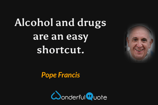 Alcohol and drugs are an easy shortcut. - Pope Francis quote.