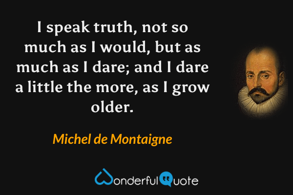 I speak truth, not so much as I would, but as much as I dare; and I dare a little the more, as I grow older. - Michel de Montaigne quote.