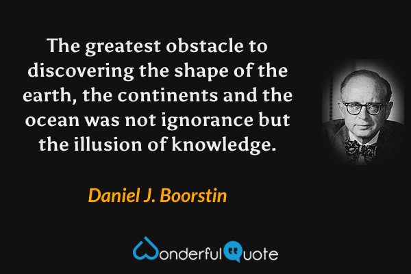 The greatest obstacle to discovering the shape of the earth, the continents and the ocean was not ignorance but the illusion of knowledge. - Daniel J. Boorstin quote.
