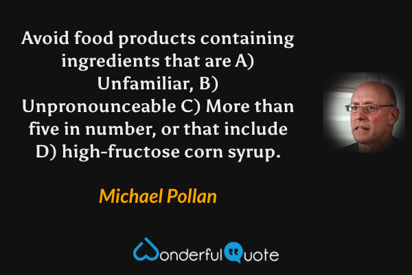 Avoid food products containing ingredients that are A) Unfamiliar, B) Unpronounceable C) More than five in number, or that include D) high-fructose corn syrup. - Michael Pollan quote.
