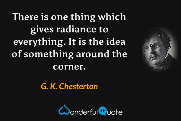There is one thing which gives radiance to everything. It is the idea of something around the corner. - G. K. Chesterton quote.
