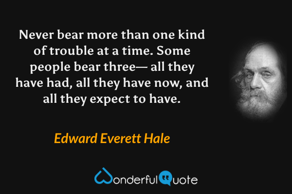 Never bear more than one kind of trouble at a time. Some people bear three— all they have had, all they have now, and all they expect to have. - Edward Everett Hale quote.