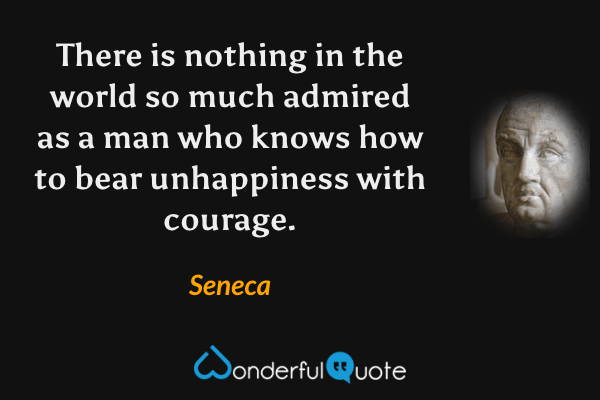 There is nothing in the world so much admired as a man who knows how to bear unhappiness with courage. - Seneca quote.