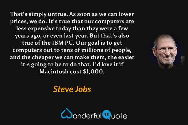 That's simply untrue. As soon as we can lower prices, we do. It's true that our computers are less expensive today than they were a few years ago, or even last year. But that's also true of the IBM PC. Our goal is to get computers out to tens of millions of people, and the cheaper we can make them, the easier it's going to be to do that. I'd love it if Macintosh cost $1,000. - Steve Jobs quote.