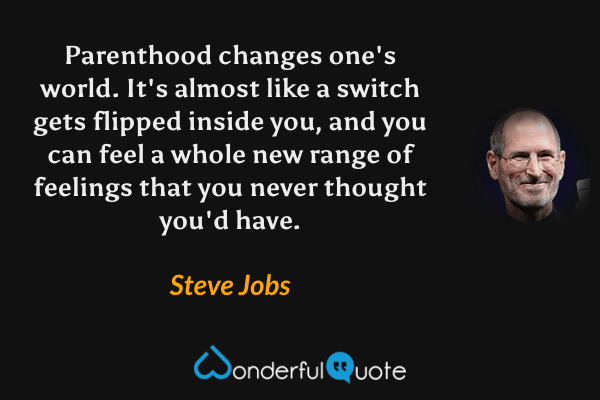 Parenthood changes one's world. It's almost like a switch gets flipped inside you, and you can feel a whole new range of feelings that you never thought you'd have. - Steve Jobs quote.