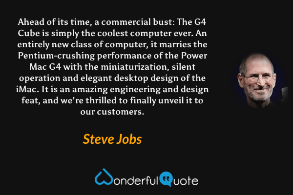 Ahead of its time, a commercial bust: The G4 Cube is simply the coolest computer ever. An entirely new class of computer, it marries the Pentium-crushing performance of the Power Mac G4 with the miniaturization, silent operation and elegant desktop design of the iMac. It is an amazing engineering and design feat, and we're thrilled to finally unveil it to our customers. - Steve Jobs quote.