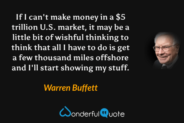 If I can't make money in a $5 trillion U.S. market, it may be a little bit of wishful thinking to think that all I have to do is get a few thousand miles offshore and I'll start showing my stuff. - Warren Buffett quote.