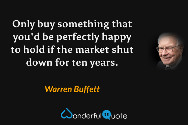 Only buy something that you'd be perfectly happy to hold if the market shut down for ten years. - Warren Buffett quote.