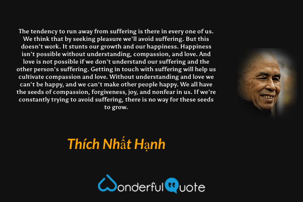 The tendency to run away from suffering is there in every one of us. We think that by seeking pleasure we'll avoid suffering. But this doesn't work. It stunts our growth and our happiness. Happiness isn't possible without understanding, compassion, and love. And love is not possible if we don't understand our suffering and the other person's suffering. Getting in touch with suffering will help us cultivate compassion and love. Without understanding and love we can't be happy, and we can't make other people happy. We all have the seeds of compassion, forgiveness, joy, and nonfear in us. If we're constantly trying to avoid suffering, there is no way for these seeds to grow. - Thích Nhất Hạnh quote.