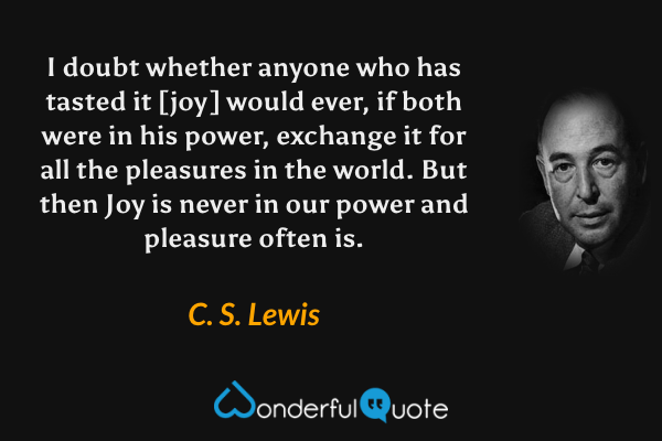 I doubt whether anyone who has tasted it [joy] would ever, if both were in his power, exchange it for all the pleasures in the world. But then Joy is never in our power and pleasure often is. - C. S. Lewis quote.