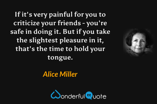 If it's very painful for you to criticize your friends - you're safe in doing it. But if you take the slightest pleasure in it, that's the time to hold your tongue. - Alice Miller quote.