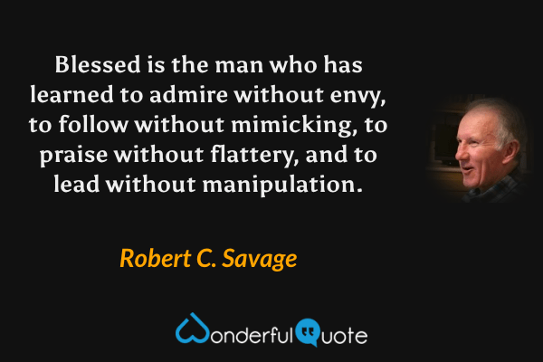Blessed is the man who has learned to admire without envy, to follow without mimicking, to praise without flattery, and to lead without manipulation. - Robert C. Savage quote.