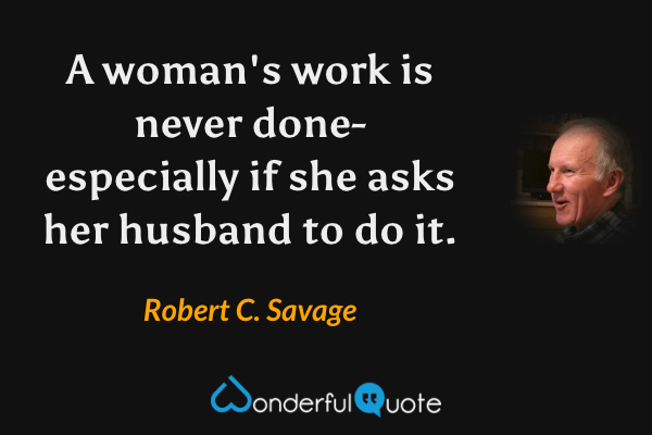 A woman's work is never done- especially if she asks her husband to do it. - Robert C. Savage quote.
