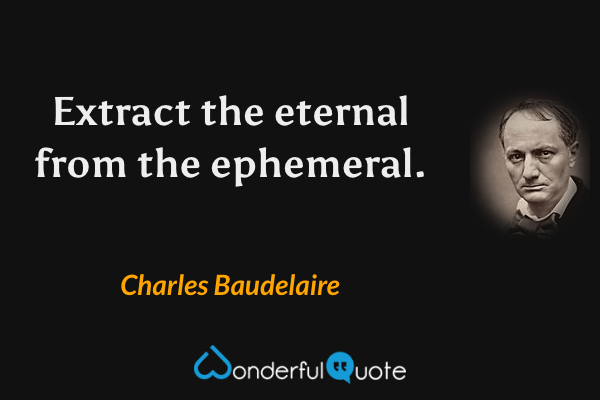 Extract the eternal from the ephemeral. - Charles Baudelaire quote.