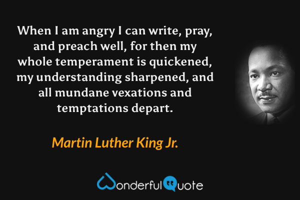 When I am angry I can write, pray, and preach well, for then my whole temperament is quickened, my understanding sharpened, and all mundane vexations and temptations depart. - Martin Luther King Jr. quote.