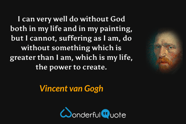 I can very well do without God both in my life and in my painting, but I cannot, suffering as I am, do without something which is greater than I am, which is my life, the power to create. - Vincent van Gogh quote.