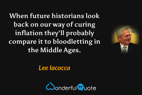 When future historians look back on our way of curing inflation they'll probably compare it to bloodletting in the Middle Ages. - Lee Iacocca quote.