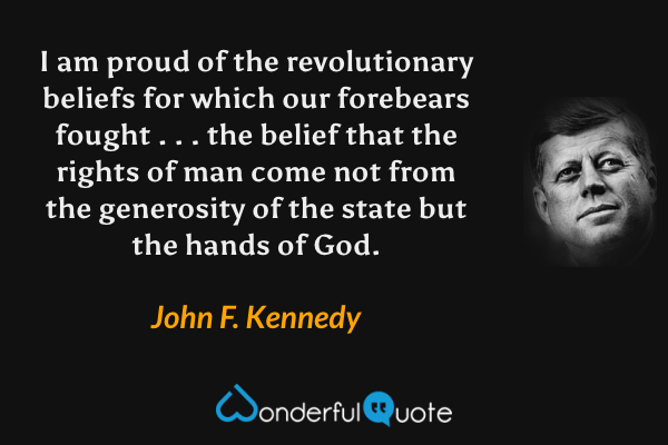 I am proud of the revolutionary beliefs for which our forebears fought . . . the belief that the rights of man come not from the generosity of the state but the hands of God. - John F. Kennedy quote.