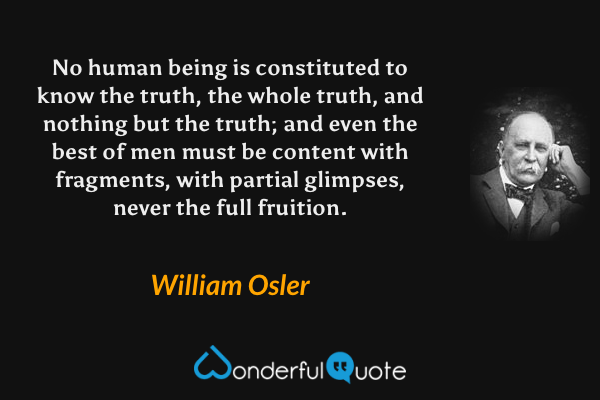 No human being is constituted to know the truth, the whole truth, and nothing but the truth; and even the best of men must be content with fragments, with partial glimpses, never the full fruition. - William Osler quote.