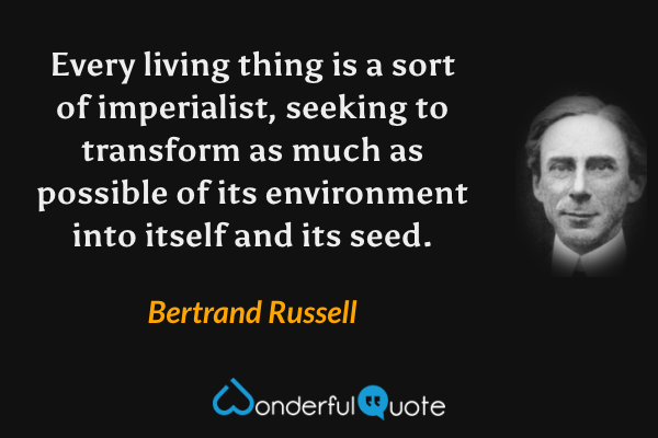 Every living thing is a sort of imperialist, seeking to transform as much as possible of its environment into itself and its seed. - Bertrand Russell quote.