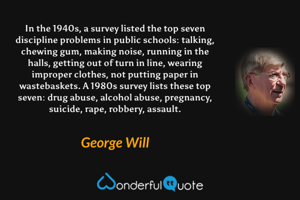 In the 1940s, a survey listed the top seven discipline problems in public schools: talking, chewing gum, making noise, running in the halls, getting out of turn in line, wearing improper clothes, not putting paper in wastebaskets. A 1980s survey lists these top seven: drug abuse, alcohol abuse, pregnancy, suicide, rape, robbery, assault. - George Will quote.