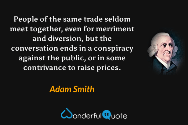 People of the same trade seldom meet together, even for merriment and diversion, but the conversation ends in a conspiracy against the public, or in some contrivance to raise prices. - Adam Smith quote.