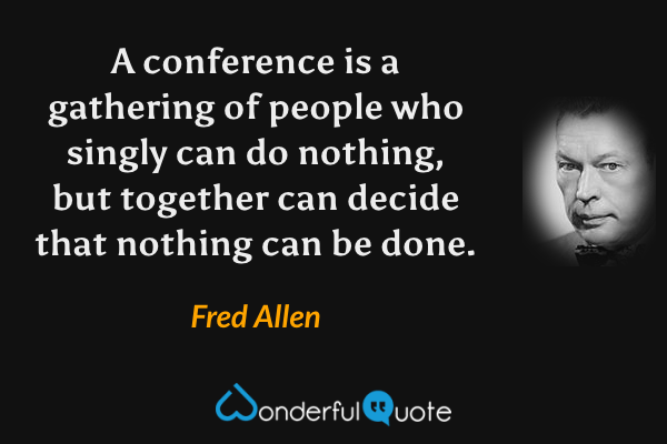 A conference is a gathering of people who singly can do nothing, but together can decide that nothing can be done. - Fred Allen quote.