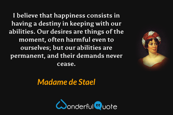 I believe that happiness consists in having a destiny in keeping with our abilities. Our desires are things of the moment, often harmful even to ourselves; but our abilities are permanent, and their demands never cease. - Madame de Stael quote.