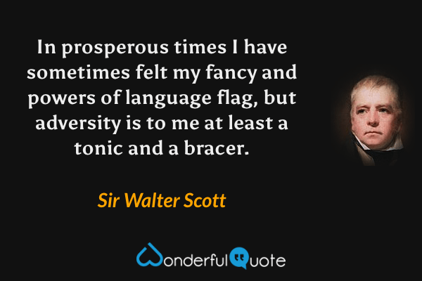 In prosperous times I have sometimes felt my fancy and powers of language flag, but adversity is to me at least a tonic and a bracer. - Sir Walter Scott quote.