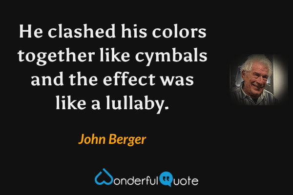 He clashed his colors together like cymbals and the effect was like a lullaby. - John Berger quote.