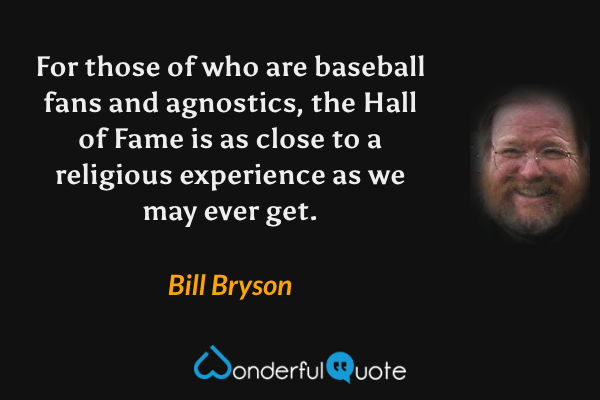 For those of who are baseball fans and agnostics, the Hall of Fame is as close to a religious experience as we may ever get. - Bill Bryson quote.