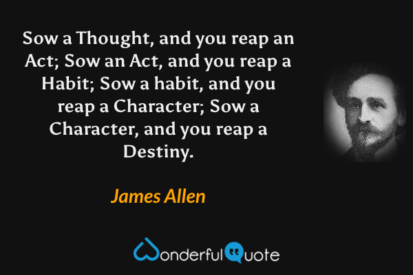 Sow a Thought, and you reap an Act; Sow an Act, and you reap a Habit; Sow a habit, and you reap a Character; Sow a Character, and you reap a Destiny. - James Allen quote.