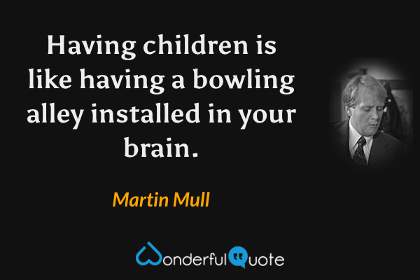 Having children is like having a bowling alley installed in your brain. - Martin Mull quote.
