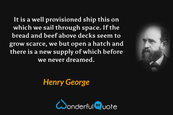 It is a well provisioned ship this on which we sail through space.  If the bread and beef above decks seem to grow scarce, we but open a hatch and there is a new supply of which before we never dreamed. - Henry George quote.
