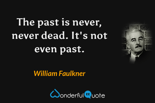 The past is never, never dead. It's not even past. - William Faulkner quote.