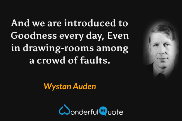 And we are introduced to Goodness every day,
Even in drawing-rooms among a crowd of faults. - Wystan Auden quote.