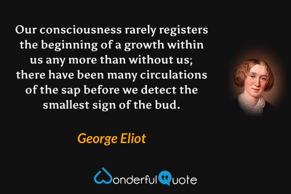 Our consciousness rarely registers the beginning of a growth within us any more than without us; there have been many circulations of the sap before we detect the smallest sign of the bud. - George Eliot quote.