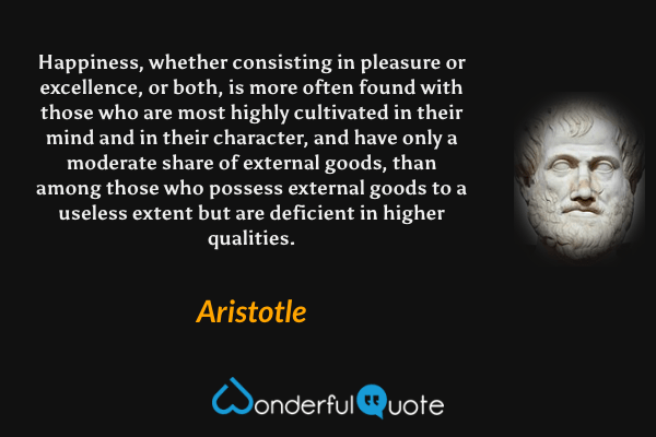 Happiness, whether consisting in pleasure or excellence, or both, is more often found with those who are most highly cultivated in their mind and in their character, and have only a moderate share of external goods, than among those who possess external goods to a useless extent but are deficient in higher qualities. - Aristotle quote.