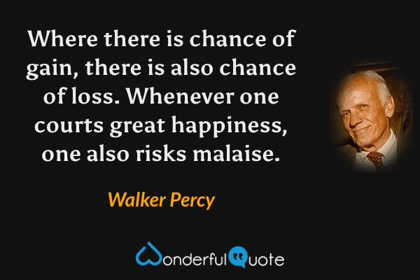 Where there is chance of gain, there is also chance of loss.  Whenever one courts great happiness, one also risks malaise. - Walker Percy quote.